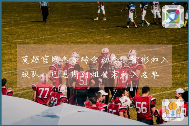 英超官网冬季转会动态：徐彬加入狼队，巴恩斯利租借未列入名单