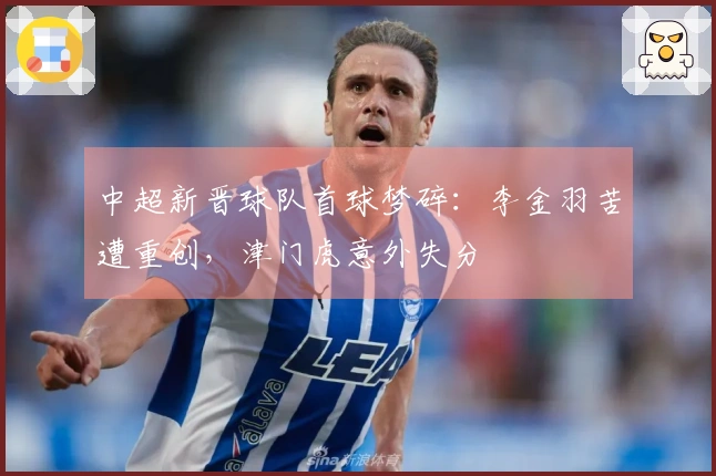 中超新晋球队首球梦碎：李金羽苦遭重创，津门虎意外失分