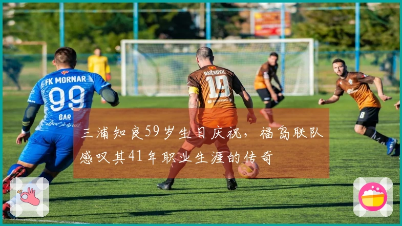 三浦知良59岁生日庆祝，福岛联队感叹其41年职业生涯的传奇