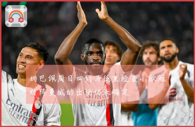 姆巴佩周日回到马德里检查，欧冠对阵曼城的出场仍未确定