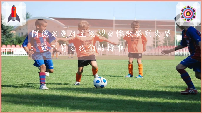 阿德尔曼对主场39分惨败感到失望：这不符合我们的标准