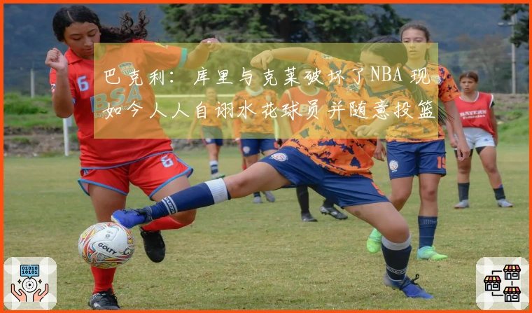 巴克利：库里与克莱破坏了NBA 现如今人人自诩水花球员并随意投篮三分