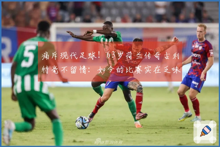 痛斥现代足球！63岁荷兰传奇古利特毫不留情：如今的比赛实在乏味