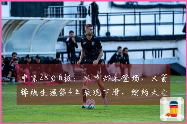 申京28分6板，末节却未登场，火箭锋线生涯第4年表现下滑，续约大合同变渺茫