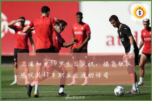三浦知良59岁生日庆祝，福岛联队感叹其41年职业生涯的传奇