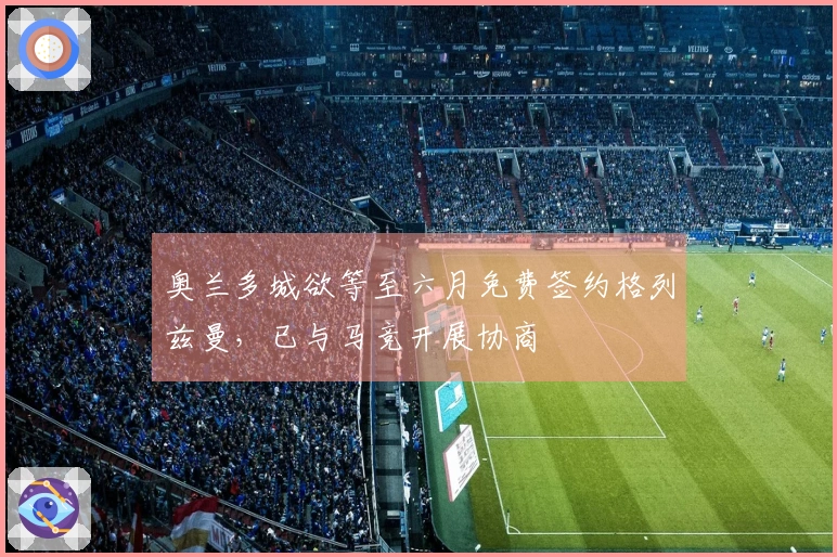 奥兰多城欲等至六月免费签约格列兹曼，已与马竞开展协商