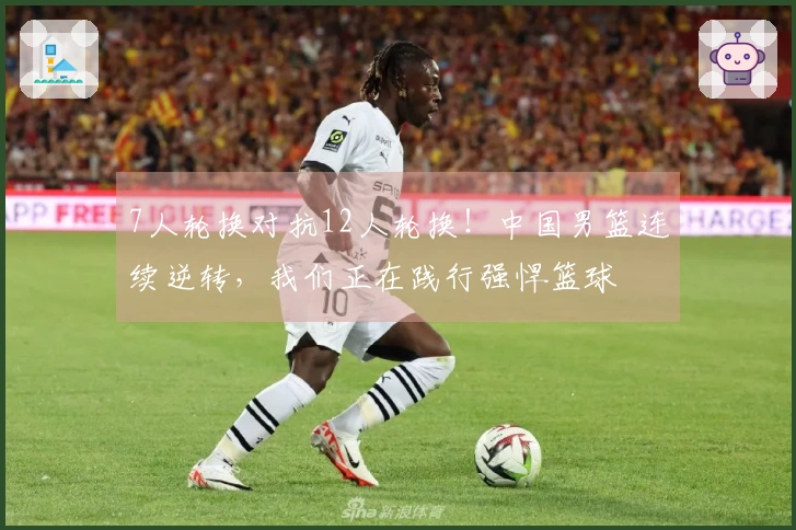7人轮换对抗12人轮换！中国男篮连续逆转，我们正在践行强悍篮球